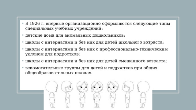 В 1926 г. впервые организационно оформляются следующие типы специальных учебных учреждений: детские дома для аномальных дошкольников; школы с интернатами и без них для детей школьного возраста; школы с интернатами и без них с профессионально-техническим уклоном для подростков; школы с интернатами и без них для детей смешанного возраста; вспомогательные группы для детей и подростков при общих общеобразовательных школах. 