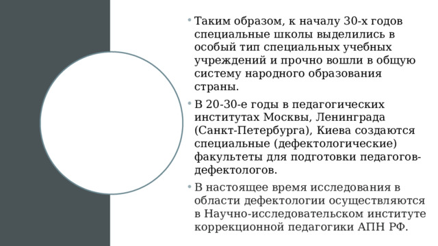 Таким образом, к началу 30-х годов специальные школы выделились в особый тип специальных учебных учреждений и прочно вошли в общую систему народного образования страны. В 20-30-е годы в педагогических институтах Москвы, Ленинграда (Санкт-Петербурга), Киева создаются специальные (дефектологические) факультеты для подготовки педагогов-дефектологов. В настоящее время исследования в области дефектологии осуществляются в Научно-исследовательском институте коррекционной педагогики АПН РФ. 