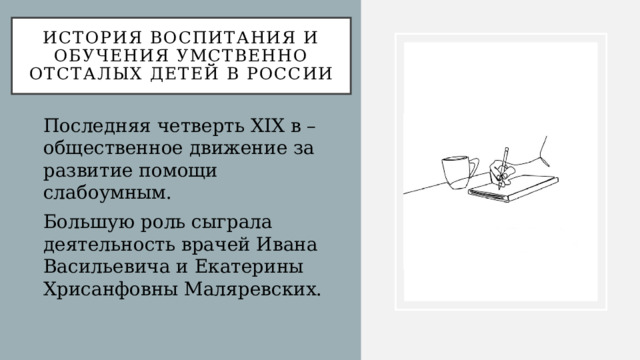 История воспитания и обучения умственно отсталых детей в России Последняя четверть XIX в – общественное движение за развитие помощи слабоумным. Большую роль сыграла деятельность врачей Ивана Васильевича и Екатерины Хрисанфовны Маляревских. 