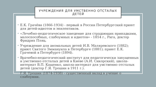 Учреждения для умственно отсталых детей Е.К. Грачёва (1866-1934) - первый в России Петербургский приют для детей-идиотов и эпилептиков. «Лечебно-педагогическое заведение для страдающих припадками, малоспособных, слабоумных и идиотов» - 1854 г., Рига, доктор Фридрих Пляц .  Учреждение для аномальных детей И.В. Маляревского (1882); приют Святого Эммануила в Петербурге (1881); приют Е.К. Грачевой в Петербурге (1894). Врачебно-педагогический институт для педагогически запущенных и умственно отсталых детей в Киеве (А.И. Сикорский), школа-интернат В.П. Кащенко, школа-интернат для умственно отсталых детей (доктор Г.Я. Трошин в 1911 г.). Г.Я. Трошин   (1874-1938) - существенный вклад в учение о слабоумии. 