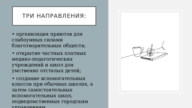 три направления: • организация приютов для слабоумных силами благотворительных обществ; • открытие частных платных медико-педагогических учреждений и школ для умственно отсталых детей; • создание вспомогательных классов при обычных школах, а затем самостоятельных вспомогательных школ, подведомственных городским управлениям   