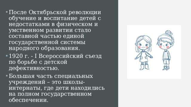 После Октябрьской революции обучение и воспитание детей с недостатками в физическом и умственном развитии стало составной частью единой государственной системы народного образования. 1920 г. - I Всероссийский съезд по борьбе с детской дефективностью. Большая часть специальных учреждений – это школы-интернаты, где дети находились на полном государственном обеспечении. 