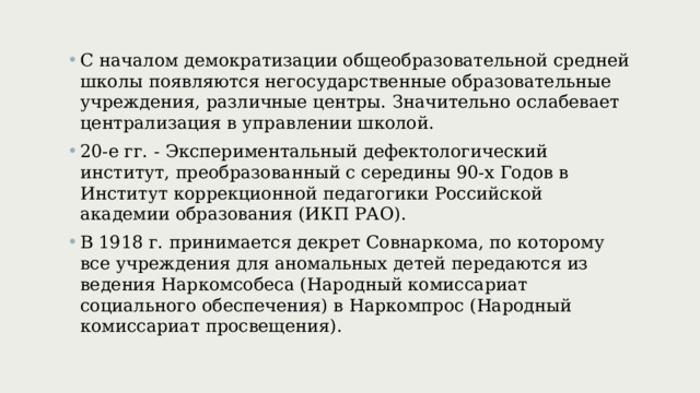 С началом демократизации общеобразовательной средней школы появляются негосударственные образовательные учреждения, различные центры. Значительно ослабевает централизация в управлении школой. 20-е гг. - Экспериментальный дефектологический институт, преобразованный с середины 90-х Годов в Институт коррекционной педагогики Российской академии образования (ИКП РАО). В 1918 г. принимается декрет Совнаркома, по которому все учреждения для аномальных детей передаются из ведения Наркомсобеса ( Народный комиссариат социального обеспечения) в Наркомпрос ( Народный комиссариат просвещения) . 