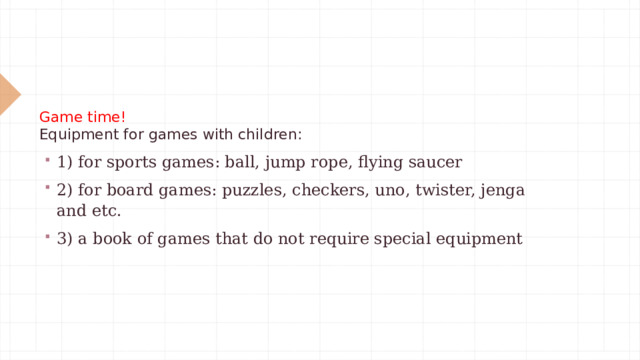 Game time!  Equipment for games with children:    1) for sports games: ball, jump rope, flying saucer 2) for board games: puzzles, checkers, uno, twister, jenga and etc. 3) a book of games that do not require special equipment 