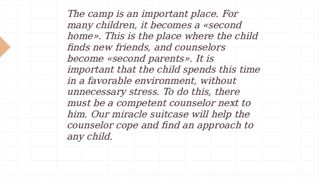 The camp is an important place. For many children, it becomes a «second home». This is the place where the child finds new friends, and counselors become «second parents». It is important that the child spends this time in a favorable environment, without unnecessary stress. To do this, there must be a competent counselor next to him. Our miracle suitcase will help the counselor cope and find an approach to any child. 