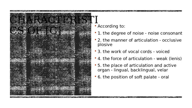 Characteristics of [g] According to: 1. the degree of noise - noise consonant  2. the manner of articulation - occlusive plosive  3. the work of vocal cords - voiced  4. the force of articulation - weak (lenis) 5. the place of articulation and active organ - lingual, backlingual, velar 6. the position of soft palate - oral 