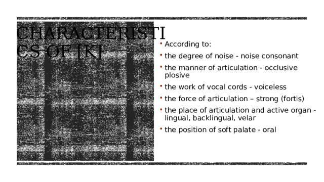 Characteristics of [K] According to: the degree of noise - noise consonant the manner of articulation - occlusive plosive the work of vocal cords - voiceless the force of articulation – strong (fortis) the place of articulation and active organ - lingual, backlingual, velar the position of soft palate - oral 