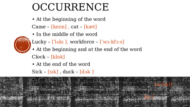 Occurrence  • At the beginning of the word Came – [keɪm] , cat – [kæt] • In the middle of the word Lucky – [ˈlʌkɪ ], workforce – [ˈwɜːkfɔːs] • At the beginning and at the end of the word Clock – [klɒk] • At the end of the word Sick – [sɪk] , duck – [dʌk ] • The sound [ k ] is pronounced without aspiration before the sound [t], as, for example, in the word select – [sɪˈlekt] • The sound [k] is not softened before the vowel sounds [e], [i], [i:], [ɜ:] and consonant sound [j]. Key – [kiː] 