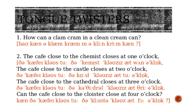 Tongue twisters 1. How can a clam cram in a clean cream can? [haʊ kæn ə klæm kræm ɪn ə kliːn kriːm kæn ?] 2. The cafe close to the chemist closes at one o’clock, [ðə ˈkæfeɪ kləʊs tuː ðə ˈkemɪst ˈkləʊzɪz æt wʌn əˈklɒk, The cafe close to the castle closes at two o’clock, ðə ˈkæfeɪ kləʊs tuː ðə kɑːsl ˈkləʊzɪz æt tuː əˈklɒk, The cafe close to the cathedral closes at three o’clock. ðə ˈkæfeɪ kləʊs tuː ðə kəˈθiːdrəl ˈkləʊzɪz æt θriː əˈklɒk. Can the cafe close to the cloister close at four o’clock? kæn ðə ˈkæfeɪ kləʊs tuː ðə ˈklɔɪstə ˈkləʊz æt fɔː əˈklɒk ?]  