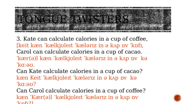 Tongue twisters 3. Kate can calculate calories in a cup of coffee, [keit kæn ˈkælkjʊleɪt ˈkælərɪz in ə kʌp ɒv ˈkɒfɪ, Carol can calculate calories in a cup of cacao. ˈkær(ə)l kæn ˈkælkjʊleɪt ˈkælərɪz in ə kʌp ɒv kəˈkɑːəʊ. Can Kate calculate calories in a cup of cacao? kæn Keit ˈkælkjʊleɪt ˈkælərɪz in ə kʌp ɒv kəˈkɑːəʊ? Can Carol calculate calories in a cup of coffee? kæn ˈKær(ə)l ˈkælkjʊleɪt ˈkælərɪz in ə kʌp ɒv ˈkɒfɪ?] 