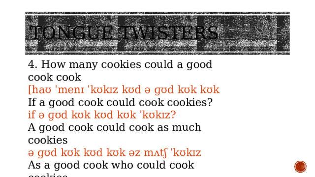 Tongue twisters 4. How many cookies could a good cook cook [haʊ ˈmenɪ ˈkʊkɪz kʊd ə ɡʊd kʊk kʊk If a good cook could cook cookies? if ə ɡʊd kʊk kʊd kʊk ˈkʊkɪz? A good cook could cook as much cookies ə ɡʊd kʊk kʊd kʊk əz mʌtʃ ˈkʊkɪz As a good cook who could cook cookies. əz ə ɡʊd kʊk huː kʊd kʊk ˈkʊkɪz.] 
