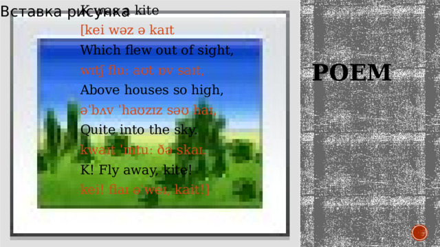 K was a kite Вставка рисунка [kei wəz ə kaɪt Which flew out of sight, wɪtʃ fluː aʊt ɒv saɪt, Above houses so high, əˈbʌv ˈhaʊzɪz səʊ haɪ, Quite into the sky. kwaɪt ˈɪntuː ðə skaɪ. K! Fly away, kite! kei! flaɪ əˈweɪ, kait!]   Poem 