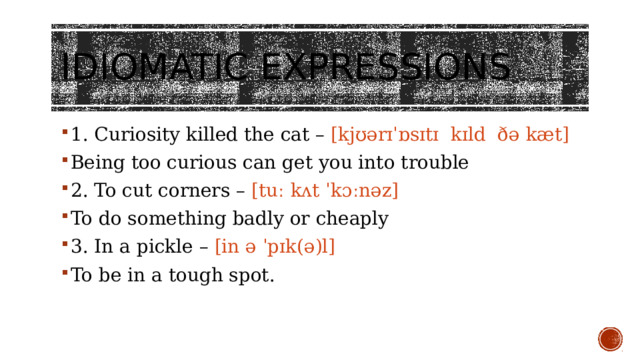 Idiomatic expressions   1. Curiosity killed the cat – [kjʊərɪˈɒsɪtɪ kɪld ðə kæt] Being too curious can get you into trouble 2. To cut corners – [tuː kʌt ˈkɔːnəz] To do something badly or cheaply 3. In a pickle – [in ə ˈpɪk(ə)l] To be in a tough spot. 