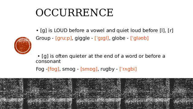 Occurrence  • [g] is LOUD before a vowel and quiet loud before [l], [r] Group - [gruːp] , giggle - [ˈgɪgl] , globe - [ˈgləʊb]  • [g] is often quieter at the end of a word or before a consonant  Fog - [fɒg] , smog - [smɒg] , rugby - [ˈrʌgbi] 