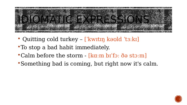 Idiomatic expressions    Quitting cold turkey – [ˈkwɪtɪŋ kəʊld ˈtɜːkɪ] To stop a bad habit immediately. Calm before the storm - [kɑːm bɪˈfɔː ðə stɔːm] Something bad is coming, but right now it's calm. 