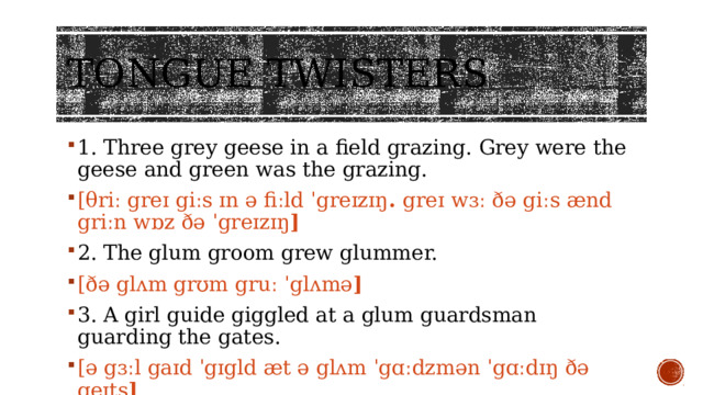 Tongue twisters 1. Three grey geese in a field grazing. Grey were the geese and green was the grazing. [θriː greɪ giːs ɪn ə fiːld ˈgreɪzɪŋ .  greɪ wɜː ðə giːs ænd griːn wɒz ðə ˈgreɪzɪŋ ] 2. The glum groom grew glummer. [ðə glʌm grʊm gruː ˈglʌmə ] 3. A girl guide giggled at a glum guardsman guarding the gates. [ə gɜːl gaɪd ˈgɪgld æt ə glʌm ˈgɑːdzmən ˈgɑːdɪŋ ðə geɪts ] 