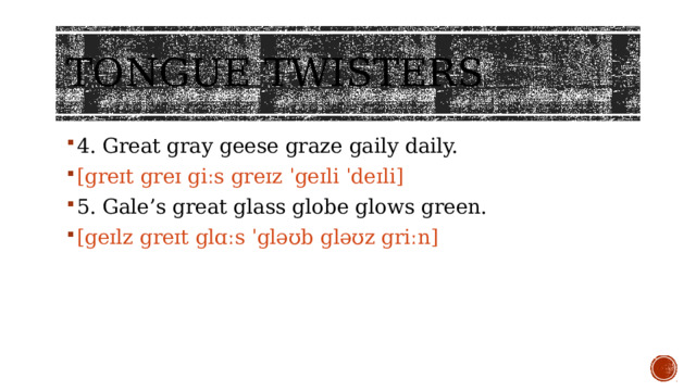 Tongue twisters 4. Great gray geese graze gaily daily. [greɪt greɪ giːs greɪz ˈgeɪli ˈdeɪli] 5. Gale’s great glass globe glows green. [geɪlz greɪt glɑːs ˈgləʊb gləʊz griːn]  