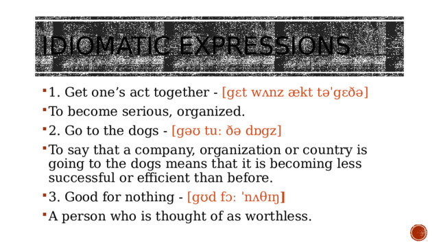 Idiomatic expressions   1. Get one’s act together - [gɛt wʌnz ækt təˈgɛðə] To become serious, organized. 2. Go to the dogs - [gəʊ tuː ðə dɒgz] To say that a company, organization or country is going to the dogs means that it is becoming less successful or efficient than before. 3. Good for nothing - [gʊd fɔː ˈnʌθɪŋ ] A person who is thought of as worthless. 