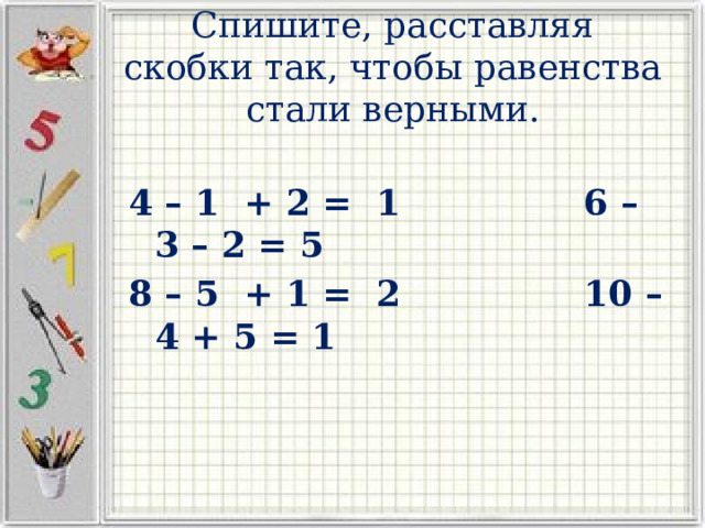 Спишите, расставляя скобки так, чтобы равенства стали верными. 4 – 1 + 2 = 1 6 – 3 – 2 = 5 8 – 5 + 1 = 2 10 – 4 + 5 = 1 