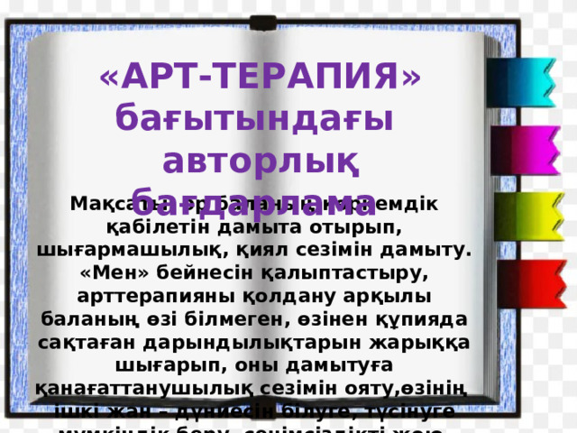  «АРТ-ТЕРАПИЯ» бағытындағы  авторлық бағдарлама Мақсаты: әр баланың көркемдік қабілетін дамыта отырып, шығармашылық, қиял сезімін дамыту. «Мен» бейнесін қалыптастыру, арттерапияны қолдану арқылы баланың өзі білмеген, өзінен құпияда сақтаған дарындылықтарын жарыққа шығарып, оны дамытуға қанағаттанушылық сезімін ояту,өзінің ішкі жан – дүниесін білуге, түсінуге мүмкіндік беру, сенімсіздікті жою. 