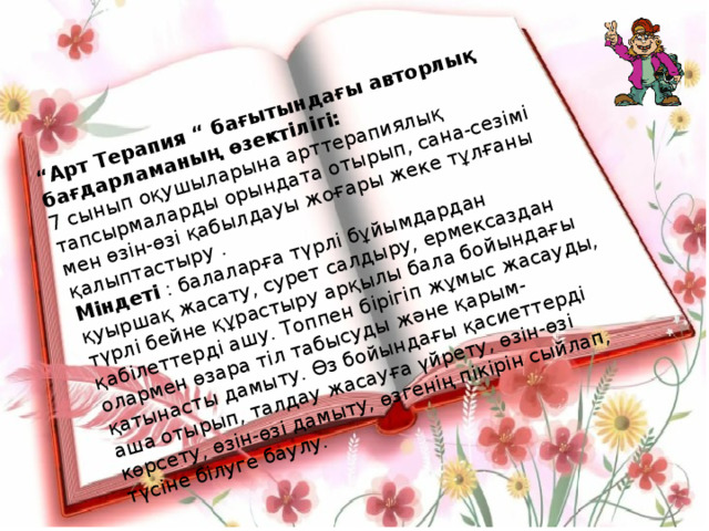 “ Арт Терапия “ бағытындағы авторлық бағдарламаның өзектілігі: 7 сынып оқушыларына арттерапиялық тапсырмаларды орындата отырып, сана-сезімі мен өзін-өзі қабылдауы жоғары жеке тұлғаны қалыптастыру . Міндеті : балаларға түрлі бұйымдардан қуыршақ жасату, сурет салдыру, ермексаздан түрлі бейне құрастыру арқылы бала бойындағы қабілеттерді ашу. Топпен бірігіп жұмыс жасауды, олармен өзара тіл табысуды және қарым-қатынасты дамыту. Өз бойындағы қасиеттерді аша отырып, талдау жасауға үйрету, өзін-өзі көрсету, өзін-өзі дамыту, өзгенің пікірін сыйлап, түсіне білуге баулу. 