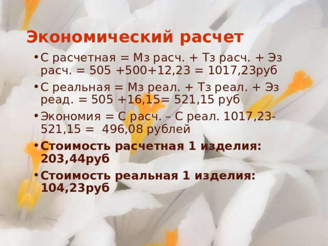 Экономический расчет С расчетная = Мз расч. + Тз расч. + Эз расч. = 505 +500+12,23 = 1017,23руб С реальная = Мз реал. + Тз реал. + Эз реад. = 505 +16,15= 521,15 руб Экономия = С расч. – С реал. 1017,23-521,15 = 496,08 рублей Стоимость расчетная 1 изделия: 203,44руб Стоимость реальная 1 изделия: 104,23руб 