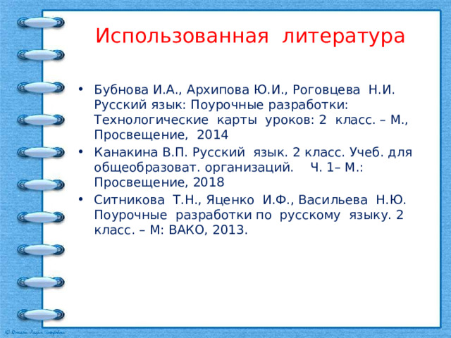 Использованная литература Бубнова И.А., Архипова Ю.И., Роговцева Н.И. Русский язык: Поурочные разработки: Технологические карты уроков: 2 класс. – М., Просвещение, 2014 Канакина В.П. Русский язык. 2 класс. Учеб. для общеобразоват. организаций. Ч. 1– М.: Просвещение, 2018 Ситникова Т.Н., Яценко И.Ф., Васильева Н.Ю. Поурочные разработки по русскому языку. 2 класс. – М: ВАКО, 2013. 