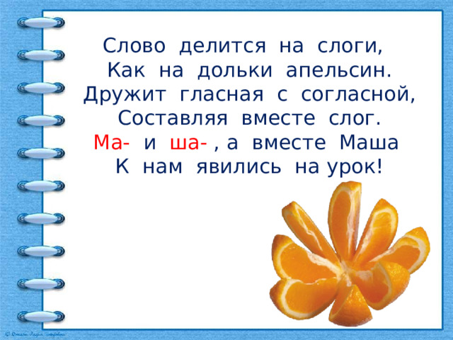 Слово делится на слоги,  Как на дольки апельсин.  Дружит гласная с согласной,  Составляя вместе слог.  Ма- и ша- , а вместе Маша  К нам явились на урок!    