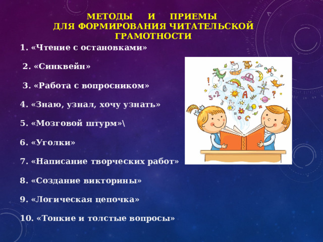 Методы и приемы  для формирования читательской грамотности 1. «Чтение с остановками»  2. «Синквейн»  3. «Работа с вопросником»  4. «Знаю, узнал, хочу узнать» 5. «Мозговой штурм»\ 6. «Уголки» 7. «Написание творческих работ» 8. «Создание викторины» 9. «Логическая цепочка» 10. «Тонкие и толстые вопросы» 