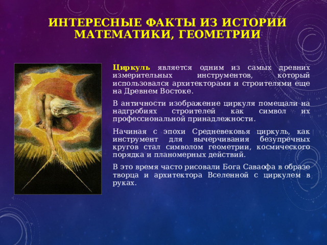 Интересные факты из истории математики, геометрии Циркуль является одним из самых древних измерительных инструментов, который использовался архитекторами и строителями еще на Древнем Востоке. В античности изображение циркуля помещали на надгробиях строителей как символ их профессиональной принадлежности. Начиная с эпохи Средневековья циркуль, как инструмент для вычерчивания безупречных кругов стал символом геометрии, космического порядка и планомерных действий. В это время часто рисовали Бога Саваофа в образе творца и архитектора Вселенной с циркулем в руках. 