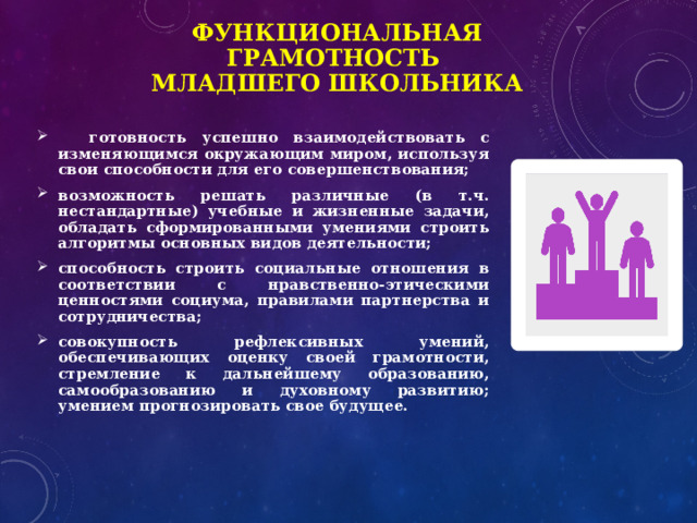 Функциональная грамотность  младшего школьника  готовность успешно взаимодействовать с изменяющимся окружающим миром, используя свои способности для его совершенствования; возможность решать различные (в т.ч. нестандартные) учебные и жизненные задачи, обладать сформированными умениями строить алгоритмы основных видов деятельности; способность строить социальные отношения в соответствии с нравственно-этическими ценностями социума, правилами партнерства и сотрудничества; совокупность рефлексивных умений, обеспечивающих оценку своей грамотности, стремление к дальнейшему образованию, самообразованию и духовному развитию; умением прогнозировать свое будущее. 