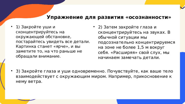 Упражнение для развития «осознанности» 2) Затем закройте глаза и сконцентрируйтесь на звуках. В обычной ситуации мы подсознательно концентрируемся на зоне не более 1,5 м вокруг себя. «Расширяя» свой слух, мы начинаем замечать детали. 1) Закройте уши и сконцентрируйтесь на окружающей обстановке, постарайтесь увидеть все детали. Картинка станет «ярче», и вы заметите то, на что раньше не обращали внимание. 3) Закройте глаза и уши одновременно. Почувствуйте, как ваше тело взаимодействует с окружающим миром. Например, прикосновение к нему ветра. 