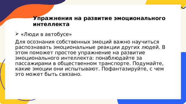 Упражнения на развитие эмоционального интеллекта  «Люди в автобусе» Для осознания собственных эмоций важно научиться распознавать эмоциональные реакции других людей. В этом поможет простое упражнение на развитие эмоционального интеллекта: понаблюдайте за пассажирами в общественном транспорте. Подумайте, какие эмоции они испытывают. Пофантазируйте, с чем это может быть связано. 