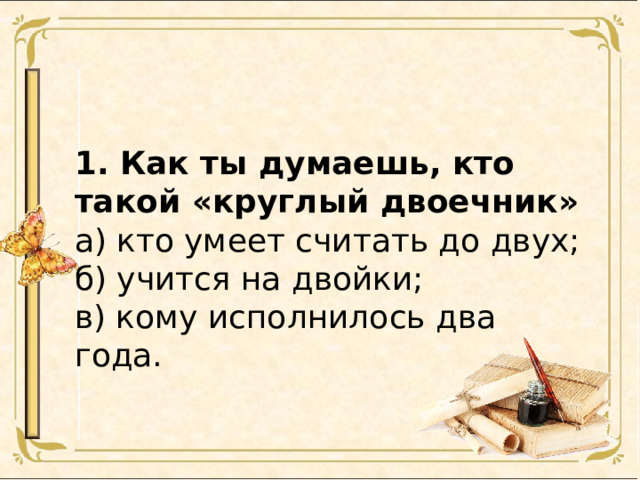 1. Как ты думаешь, кто такой «круглый двоечник» а) кто умеет считать до двух; б) учится на двойки; в) кому исполнилось два года. 