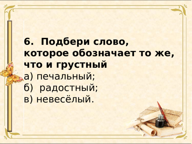 6. Подбери слово, которое обозначает то же, что и грустный а) печальный; б) радостный; в) невесёлый. 