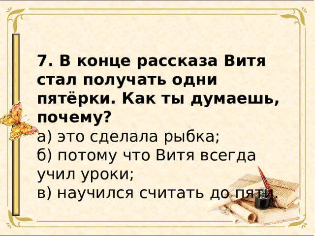 7. В конце рассказа Витя стал получать одни пятёрки. Как ты думаешь, почему? а) это сделала рыбка; б) потому что Витя всегда учил уроки; в) научился считать до пяти. 