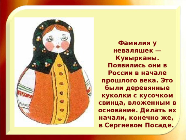 Фамилия у неваляшек — Кувырканы.  Появились они в России в начале прошлого века. Это были деревянные куколки с кусочком свинца, вложенным в основание. Делать их начали, конечно же, в Сергиевом Посаде. 