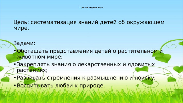 Цель и задачи игры   Цель: систематизация знаний детей об окружающем мире. Задачи: Обогащать представления детей о растительном и животном мире; Закреплять знания о лекарственных и ядовитых растениях; Развивать стремления к размышлению и поиску; Воспитывать любви к природе. 