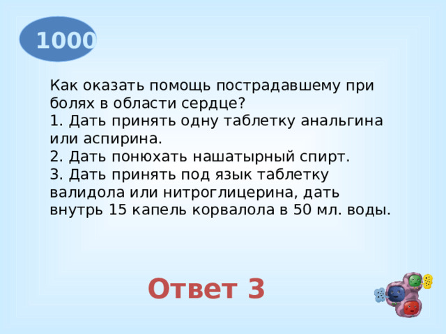 1000 Как оказать помощь пострадавшему при болях в области сердце? 1. Дать принять одну таблетку анальгина или аспирина. 2. Дать понюхать нашатырный спирт. 3. Дать принять под язык таблетку валидола или нитроглицерина, дать внутрь 15 капель корвалола в 50 мл. воды. Ответ 3 