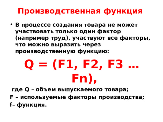 Производственная функция   В процессе создания товара не может участвовать только один фактор (например труд), участвуют все факторы, что можно выразить через производственную функцию: Q = (F1, F2, F3 … Fn),  где Q – объем выпускаемого товара; F – используемые факторы производства; f– функция. 