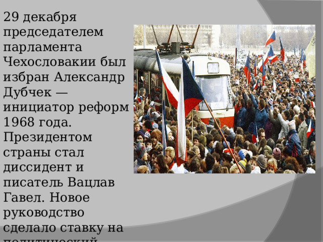 29 декабря председателем парламента Чехословакии был избран Александр Дубчек — инициатор реформ 1968 года. Президентом страны стал диссидент и писатель Вацлав Гавел. Новое руководство сделало ставку на политический плюрализм и рыночную экономику. 