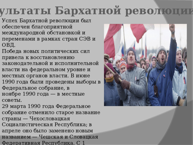 Результаты Бархатной революции Успех Бархатной революции был обеспечен благоприятной международной обстановкой и переменами в рамках стран СЭВ и ОВД. Победа новых политических сил привела к восстановлению законодательной и исполнительной власти на федеральном уровне и местных органов власти. В июне 1990 года были проведены выборы в Федеральное собрание, в ноябре 1990 года — в местные советы. 29 марта 1990 года Федеральное собрание отменило старое название страны — Чехословацкая Социалистическая Республика; в апреле оно было заменено новым названием — Чешская и Словацкая Федеративная Республика. С 1 января 1993 года существуют два независимых государства — Чешская и Словацкая республики. 