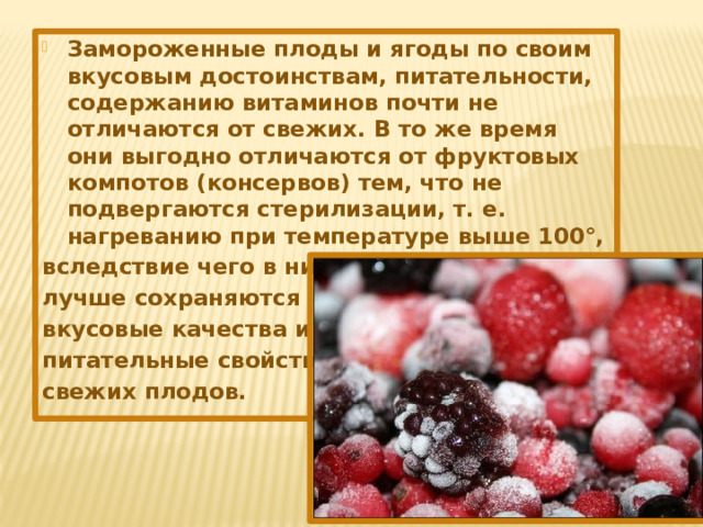 Замороженные плоды и ягоды по своим вкусовым достоинствам, питательности, содержанию витаминов почти не отличаются от свежих. В то же время они выгодно отличаются от фруктовых компотов (консервов) тем, что не подвергаются стерилизации, т. е. нагреванию при температуре выше 100°, вследствие чего в них лучше сохраняются вкусовые качества и питательные свойства свежих плодов.  