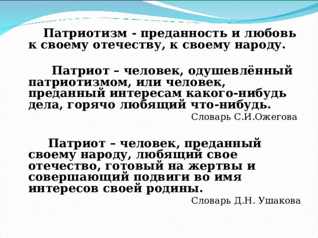  Патриотизм - преданность и любовь к своему отечеству, к своему народу.   Патриот – человек, одушевлённый патриотизмом, или человек, преданный интересам какого-нибудь дела, горячо любящий что-нибудь.  Словарь С.И.Ожегова  Патриот – человек, преданный своему народу, любящий свое отечество, готовый на жертвы и совершающий подвиги во имя интересов своей родины.  Словарь Д.Н. Ушакова 