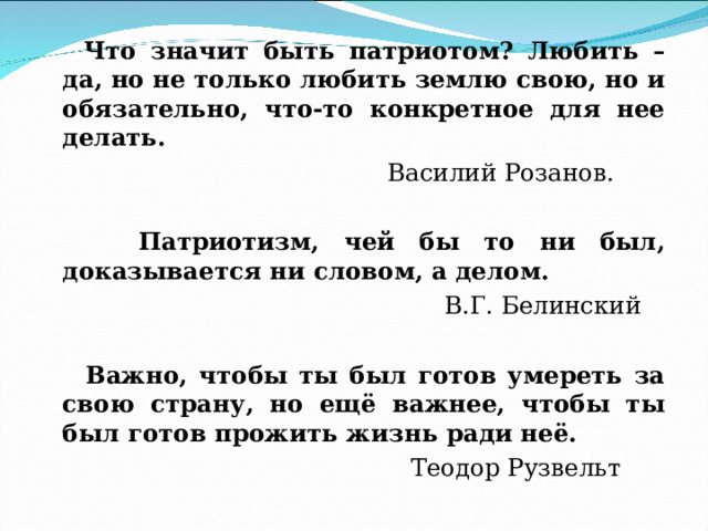  Что значит быть патриотом? Любить – да, но не только любить землю свою, но и обязательно, что-то конкретное для нее делать.  Василий Розанов.  Патриотизм, чей бы то ни был, доказывается ни словом, а делом.  В.Г. Белинский  Важно, чтобы ты был готов умереть за свою страну, но ещё важнее, чтобы ты был готов прожить жизнь ради неё.  Теодор Рузвельт 