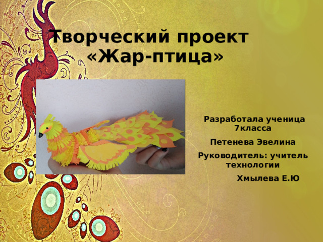 Творческий проект «Жар-птица»  Разработала ученица 7класса Петенева Эвелина Руководитель: учитель технологии  Хмылева Е.Ю 