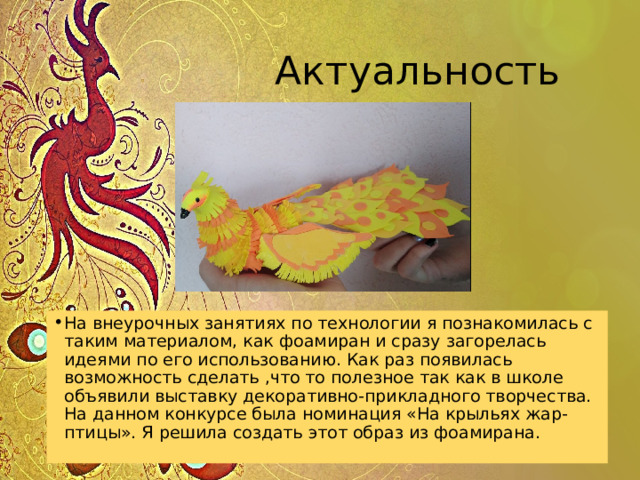  Актуальность На внеурочных занятиях по технологии я познакомилась с таким материалом, как фоамиран и сразу загорелась идеями по его использованию. Как раз появилась возможность сделать ,что то полезное так как в школе объявили выставку декоративно-прикладного творчества. На данном конкурсе была номинация «На крыльях жар-птицы». Я решила создать этот образ из фоамирана. 