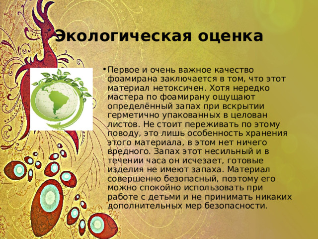 Экологическая оценка Первое и очень важное качество фоамирана заключается в том, что этот материал нетоксичен. Хотя нередко мастера по фоамирану ощущают определённый запах при вскрытии герметично упакованных в целован листов. Не стоит переживать по этому поводу, это лишь особенность хранения этого материала, в этом нет ничего вредного. Запах этот несильный и в течении часа он исчезает, готовые изделия не имеют запаха. Материал совершенно безопасный, поэтому его можно спокойно использовать при работе с детьми и не принимать никаких дополнительных мер безопасности. 