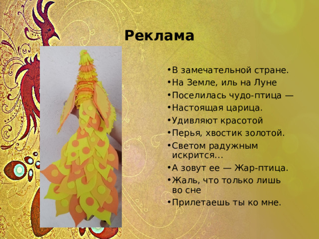 Реклама В замечательной стране. На Земле, иль на Луне Поселилась чудо-птица — Настоящая царица. Удивляют красотой Перья, хвостик золотой. Светом радужным искрится… А зовут ее — Жар-птица. Жаль, что только лишь во сне Прилетаешь ты ко мне. 