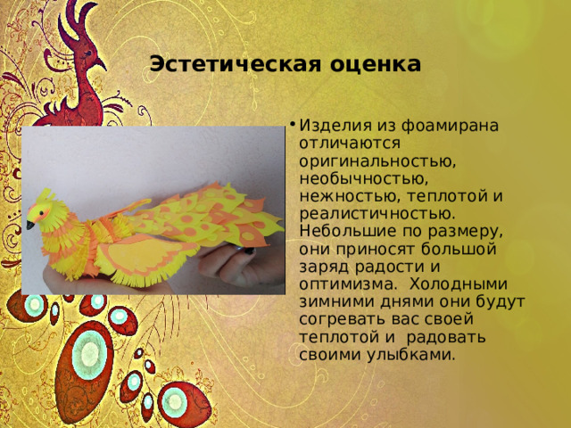 Эстетическая оценка Изделия из фоамирана отличаются оригинальностью, необычностью, нежностью, теплотой и реалистичностью. Небольшие по размеру, они приносят большой заряд радости и оптимизма. Холодными зимними днями они будут согревать вас своей теплотой и радовать своими улыбками. 